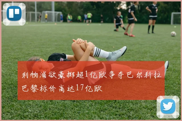 利物浦欲豪掷超1亿欧争夺巴尔科拉巴黎标价高达17亿欧