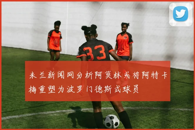 米兰新闻网分析阿莫林或将阿特卡梅重塑为波罗门德斯式球员