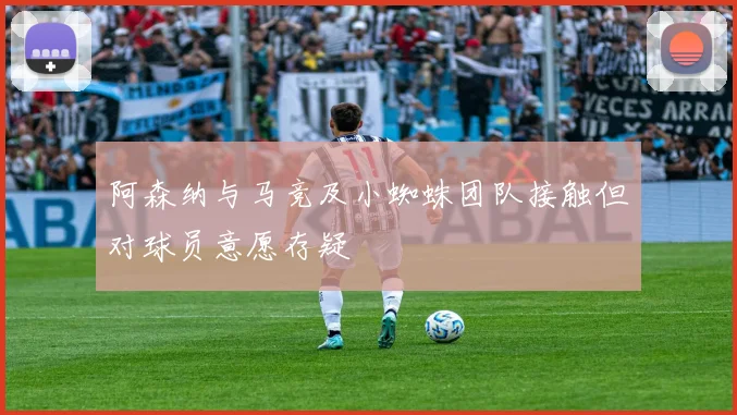 阿森纳与马竞及小蜘蛛团队接触但对球员意愿存疑