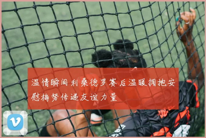 温情瞬间利桑德罗赛后温暖拥抱安慰梅努传递友谊力量