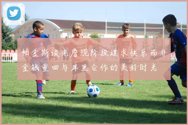 帕金斯谈老詹现阶段追求快乐而非金钱重回与库里合作的美好时光